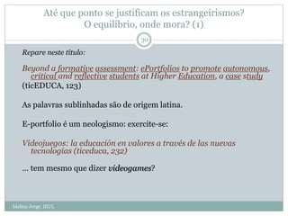 Até que ponto se justificam os estrangeirismos?
O equilíbrio, onde mora? (1)
Idalina Jorge, IEUL
30
Repare neste título:
Beyond a formative assessment: ePortfolios to promote autonomous,
critical and reflective students at Higher Education, a case study
(ticEDUCA, 123)
As palavras sublinhadas são de origem latina.
E-portfolio é um neologismo: exercite-se:
Videojuegos: la educación en valores a través de las nuevas
tecnologías (ticeduca, 232)
… tem mesmo que dizer videogames?
 