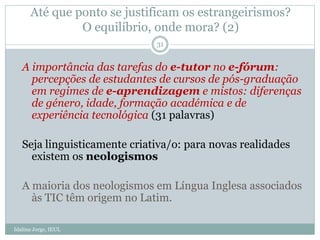 Até que ponto se justificam os estrangeirismos?
O equilíbrio, onde mora? (2)
A importância das tarefas do e-tutor no e-fórum:
percepções de estudantes de cursos de pós-graduação
em regimes de e-aprendizagem e mistos: diferenças
de género, idade, formação académica e de
experiência tecnológica (31 palavras)
Seja linguisticamente criativa/o: para novas realidades
existem os neologismos
A maioria dos neologismos em Língua Inglesa associados
às TIC têm origem no Latim.
31
Idalina Jorge, IEUL
 
