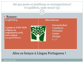 Até que ponto se justificam os estrangeirismos?
O equilíbrio, onde mora? (3)
Idalina Jorge, IEUL
32
 Repare:
Scaffolding
A palavra NÃO TEM
origem na
engenharia civil,
tem origem
na agricultura.
Alternativas:
Encaminhar
Conduzir
Orientar
Guiar
Dirigir
(…)
Abra os braços à Língua Portuguesa !
 