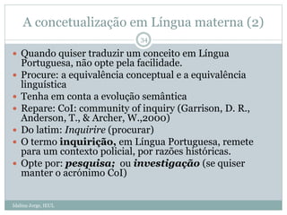 A concetualização em Língua materna (2)
Idalina Jorge, IEUL
34
 Quando quiser traduzir um conceito em Língua
Portuguesa, não opte pela facilidade.
 Procure: a equivalência conceptual e a equivalência
linguística
 Tenha em conta a evolução semântica
 Repare: CoI: community of inquiry (Garrison, D. R.,
Anderson, T., & Archer, W.,2000)
 Do latim: Inquirire (procurar)
 O termo inquirição, em Língua Portuguesa, remete
para um contexto policial, por razões históricas.
 Opte por: pesquisa; ou investigação (se quiser
manter o acrónimo CoI)
 
