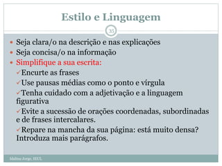 Estilo e Linguagem
Idalina Jorge, IEUL
35
 Seja clara/o na descrição e nas explicações
 Seja concisa/o na informação
 Simplifique a sua escrita:
Encurte as frases
Use pausas médias como o ponto e vírgula
Tenha cuidado com a adjetivação e a linguagem
figurativa
Evite a sucessão de orações coordenadas, subordinadas
e de frases intercalares.
Repare na mancha da sua página: está muito densa?
Introduza mais parágrafos.
 