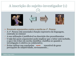  Eventuais argumentos contra a escrita na 1ª. Pessoa:
 A 1ª. Pessoa está associada à função expressiva da linguagem,
centrada no emissor
 A sua utilização é justificável na descrição dos procedimentos
 O nós (há quem argumente) pode implicar que o leitor está incluído,
o que é de evitar em escrita científica. Justifica-se quando a
investigação é coletiva ou colaborativa
 Evitar utilizar nas conclusões suscetível de gerar
percepções de subjetividade, enviesamento…
A inscrição do sujeito-investigador (1)
36
Idalina Jorge, IEUL
 