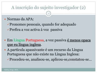 A inscrição do sujeito investigador (2)
Idalina Jorge, IEUL
37
 Normas da APA:
Pronomes pessoais, quando for adequado
Prefira a voz activa à voz passiva
 Em Língua Portuguesa, a voz passiva é menos opaca
que eu língua inglesa.
 A partícula apassivante é um recurso da Língua
Portuguesa que não existe na Língua Inglesa:
Procedeu-se, analisou-se, aplicou-se,constatou-se…
 