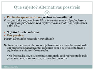Que sujeito? Alternativas possíveis
 Partícula apassivante se (verbos intransitivos)
Para que todos os princípios éticos inerentes à investigação fossem
cumpridos, procedeu-se à explicação do estudo aos professores,
a fim de ...
 Sujeito indeterminado
 Voz passiva:
Foram efectuados testes de normalidade
Na frase avisam-se os alunos, o sujeito é alunos e o verbo, seguido de
um pronome se apassivante, concorda com o sujeito. Esta frase é
equivalente a alunos são avisados.
• Na frase avisa-se, o sujeito indeterminado está representado pelo
pronome pessoal se, com o qual o verbo concorda.
38
Idalina Jorge, IEUL
 