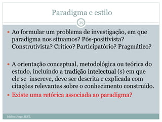 Paradigma e estilo
 Ao formular um problema de investigação, em que
paradigma nos situamos? Pós-positivista?
Construtivista? Crítico? Participatório? Pragmático?
 A orientação conceptual, metodológica ou teórica do
estudo, incluindo a tradição intelectual (s) em que
ele se inscreve, deve ser descrita e explicada com
citações relevantes sobre o conhecimento construído.
 Existe uma retórica associada ao paradigma?
39
Idalina Jorge, IEUL
 