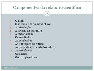 Componentes do relatório científico
1. O título
2. O resumo e as palavras chave
3. A introdução
4. A revisão da literatura
5. A metodologia
6. Os resultados
7. As conclusões
8. As limitações do estudo
9. As propostas para estudos futuros
10. As referências
11. Os anexos
12. Outros: glossários…
4
Idalina Jorge, IEUL
 