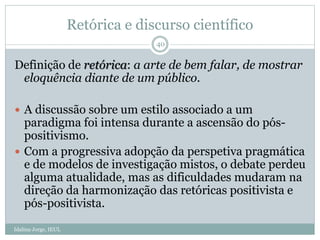 Retórica e discurso científico
Definição de retórica: a arte de bem falar, de mostrar
eloquência diante de um público.
 A discussão sobre um estilo associado a um
paradigma foi intensa durante a ascensão do pós-
positivismo.
 Com a progressiva adopção da perspetiva pragmática
e de modelos de investigação mistos, o debate perdeu
alguma atualidade, mas as dificuldades mudaram na
direção da harmonização das retóricas positivista e
pós-positivista.
40
Idalina Jorge, IEUL
 