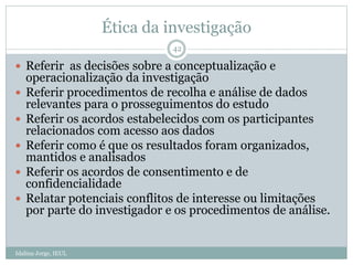 Ética da investigação
Idalina Jorge, IEUL
42
 Referir as decisões sobre a conceptualização e
operacionalização da investigação
 Referir procedimentos de recolha e análise de dados
relevantes para o prosseguimentos do estudo
 Referir os acordos estabelecidos com os participantes
relacionados com acesso aos dados
 Referir como é que os resultados foram organizados,
mantidos e analisados
 Referir os acordos de consentimento e de
confidencialidade
 Relatar potenciais conflitos de interesse ou limitações
por parte do investigador e os procedimentos de análise.
 