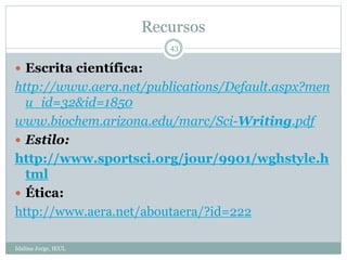 Recursos
Idalina Jorge, IEUL
43
 Escrita científica:
http://www.aera.net/publications/Default.aspx?men
u_id=32&id=1850
www.biochem.arizona.edu/marc/Sci-Writing.pdf
 Estilo:
http://www.sportsci.org/jour/9901/wghstyle.h
tml
 Ética:
http://www.aera.net/aboutaera/?id=222
 