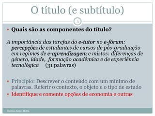 O título (e subtítulo)
 Quais são as componentes do título?
A importância das tarefas do e-tutor no e-fórum:
percepções de estudantes de cursos de pós-graduação
em regimes de e-aprendizagem e mistos: diferenças de
género, idade, formação académica e de experiência
tecnológica (31 palavras)
 Princípio: Descrever o conteúdo com um mínimo de
palavras. Referir o contexto, o objeto e o tipo de estudo
 Identifique e comente opções de economia e outras
5
Idalina Jorge, IEUL
 