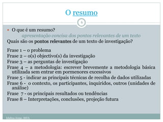 O resumo
 O que é um resumo?
apresentação concisa dos pontos relevantes de um texto
Quais são os pontos relevantes de um texto de investigação?
Frase 1 – o problema
Frase 2 – o(s) objectivo(s) da investigação
Frase 3 – as perguntas de investigação
Frase 4 – a metodologia: escrever brevemente a metodologia básica
utilizada sem entrar em pormenores excessivos
Frase 5 - indicar as principais técnicas de recolha de dados utilizadas
Frase 6 - o contexto, os participantes, inquiridos, outros (unidades de
análise)
Frase 7 - os principais resultados ou tendências
Frase 8 – Interpretações, conclusões, projeção futura
6
Idalina Jorge, IEUL
 