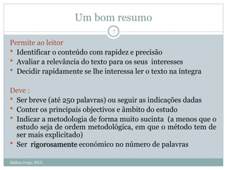 Um bom resumo
Idalina Jorge, IEUL
7
Permite ao leitor
 Identificar o conteúdo com rapidez e precisão
 Avaliar a relevância do texto para os seus interesses
 Decidir rapidamente se lhe interessa ler o texto na íntegra
Deve :
 Ser breve (até 250 palavras) ou seguir as indicações dadas
 Conter os principais objectivos e âmbito do estudo
 Indicar a metodologia de forma muito sucinta (a menos que o
estudo seja de ordem metodológica, em que o método tem de
ser mais explicitado)
 Ser rigorosamente económico no número de palavras
 