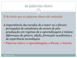As palavras-chave
É do título que as palavras-chave são retiradas
A importância das tarefas do e-tutor no e-fórum:
percepções de estudantes de cursos de pós-
graduação em regimes de e-aprendizagem e mistos:
diferenças de género, idade, formação académica e
de experiência tecnológica
 Palavras-chave: e-aprendizagem, e-fórum, e-tutoria
8
Idalina Jorge, IEUL
 