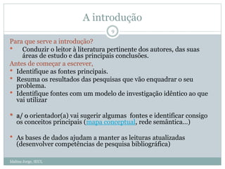 A introdução
Idalina Jorge, IEUL
9
Para que serve a introdução?
 Conduzir o leitor à literatura pertinente dos autores, das suas
áreas de estudo e das principais conclusões.
Antes de começar a escrever,
 Identifique as fontes principais.
 Resuma os resultados das pesquisas que vão enquadrar o seu
problema.
 Identifique fontes com um modelo de investigação idêntico ao que
vai utilizar
 a/ o orientador(a) vai sugerir algumas fontes e identificar consigo
os conceitos principais (mapa conceptual, rede semântica…)
 As bases de dados ajudam a manter as leituras atualizadas
(desenvolver competências de pesquisa bibliográfica)
 
