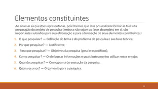 10
Elementos constituintes
Ao analisar as questões apresentadas, percebemos que elas possibilitam formar as fases da
preparação do projeto de pesquisa (embora não sejam as fases do projeto em si, são
importantes subsídios para sua elaboração e para a formação de seus elementos constituintes):
1. O que pesquisar? — Definição do tema e do problema de pesquisa e sua base teórica;
2. Por que pesquisar? — Justificativa;
3. Para que pesquisar? — Objetivos da pesquisa (geral e específicos);
4. Como pesquisar? — Onde buscar informações e quais instrumentos utilizar nesse ensejo;
5. Quando pesquisar? — Cronograma de execução da pesquisa;
6. Quais recursos? — Orçamento para a pesquisa.
 