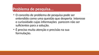 Problema de pesquisa...
• O conceito de problema de pesquisa pode ser
entendido como uma questão que desperta interesse
e curiosidade cujas informações parecem não ser
suficientes para a solução.
• É preciso muita atenção e precisão na sua
formulação.
 