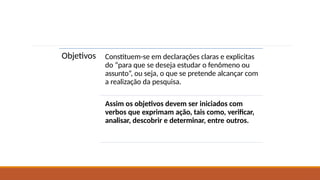 Objetivos Constituem-se em declarações claras e explicitas
do “para que se deseja estudar o fenômeno ou
assunto”, ou seja, o que se pretende alcançar com
a realização da pesquisa.
Assim os objetivos devem ser iniciados com
verbos que exprimam ação, tais como, verificar,
analisar, descobrir e determinar, entre outros.
 