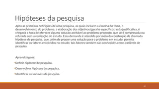 21
Hipóteses da pesquisa
Após as primeiras definições de uma pesquisa, as quais incluem a escolha do tema, o
desenvolvimento do problema, a elaboração dos objetivos (geral e específicos) e da justificativa, é
chegada a hora de oferecer alguma solução aceitável ao problema proposto, que será comprovada ou
refutada com a realização do estudo. Essa demanda é atendida por meio da construção da chamada
hipótese de pesquisa, que, além de propor uma solução para o problema em estudo, permite
identificar os fatores envolvidos no estudo; tais fatores também são conhecidos como variáveis de
pesquisa.
Aprendizagens:
•Definir hipótese de pesquisa.
•Desenvolver hipótese de pesquisa.
•Identificar as variáveis de pesquisa.
 