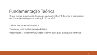 24
Fundamentação Teórica
O que motiva a realização de uma pesquisa científica? E de onde o pesquisador
obtém sustentação para a realização do estudo?
Definir fundamentação teórica.
Estruturar uma fundamentação teórica.
Reconhecer a fundamentação teórica como base para a pesquisa científica.
 