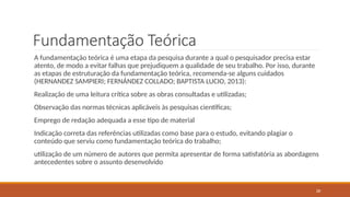 26
Fundamentação Teórica
A fundamentação teórica é uma etapa da pesquisa durante a qual o pesquisador precisa estar
atento, de modo a evitar falhas que prejudiquem a qualidade de seu trabalho. Por isso, durante
as etapas de estruturação da fundamentação teórica, recomenda-se alguns cuidados
(HERNANDEZ SAMPIERI; FERNÁNDEZ COLLADO; BAPTISTA LUCIO, 2013):
Realização de uma leitura crítica sobre as obras consultadas e utilizadas;
Observação das normas técnicas aplicáveis às pesquisas científicas;
Emprego de redação adequada a esse tipo de material
Indicação correta das referências utilizadas como base para o estudo, evitando plagiar o
conteúdo que serviu como fundamentação teórica do trabalho;
utilização de um número de autores que permita apresentar de forma satisfatória as abordagens
antecedentes sobre o assunto desenvolvido
 