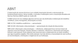 27
ABNT
A observação de normas técnicas é um cuidado importante durante a estruturação da
fundamentação teórica. Nesse sentido, a consulta a instituições como a Associação Brasileira de
Normas Técnicas (ABNT) pode ser muito útil.
A ABNT possui em seu catálogo algumas normas que são destinadas à elaboração de trabalhos
científicos, como monografias, dissertações ou teses.
NBR 14.724: trabalhos acadêmicos — apresentação
NBR 10.520: informação e documentação — apresentação de citação de documentos
NBR 6.023: informação e documentação — referências, elaboração Essas normas tratam de
aspectos como formatação, citações (diretas e indiretas), referências e elementos pré-textuais,
textuais e pós-textuais. Esses aspectos são essenciais para a elaboração de um texto científico
que siga os padrões exigidos. Mas tenha atenção: isso não elimina a necessidade de você verificar
as recomendações, orientações e exigências da sua instituição.
 