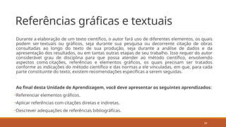29
Referências gráficas e textuais
Durante a elaboração de um texto científico, o autor fará uso de diferentes elementos, os quais
podem ser textuais ou gráficos, seja durante sua pesquisa ou decorrente citação de obras
consultadas ao longo do texto de sua produção, seja durante a análise de dados e da
apresentação dos resultados, ou em tantas outras etapas de seu trabalho. Isso requer do autor
considerável grau de disciplina para que possa atender ao método científico, envolvendo
aspectos como citações, referências e elementos gráficos, os quais precisam ser tratados
conforme as indicações do método científico e das normas a ele vinculadas, em que, para cada
parte constituinte do texto, existem recomendações específicas a serem seguidas.
Ao final desta Unidade de Aprendizagem, você deve apresentar os seguintes aprendizados:
•Referenciar elementos gráficos.
•Aplicar referências com citações diretas e indiretas.
•Descrever adequações de referências bibliográficas.
 