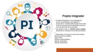 Projeto Integrador
• O Projeto Integrador é uma estratégia de
ensino–aprendizagem cujo objetivo é
proporcionar a interdisciplinaridade entre todos
os temas/assuntos/bases abordados durante o
curso de operador de computador.
• Seu objetivo maior é “articular teoria e prática”
utilizando um contextos do mundo do trabalho.
•
– Desenvolver nos alunos as marcas formativas:
Domínio técnico-científico,
Visão crítica ,
Atitude empreendedora,
Atitude sustentável,
Atitude colaborativa
 