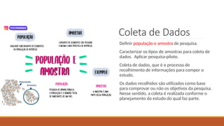 34
Coleta de Dados
Definir população e amostra de pesquisa.
Caracterizar os tipos de amostras para coleta de
dados. Aplicar pesquisa-piloto.
Coleta de dados, que é o processo de
recolhimento de informações para compor o
estudo.
Os dados recolhidos são utilizados como base
para comprovar ou não os objetivos da pesquisa.
Nesse sentido, a coleta é realizada conforme o
planejamento do estudo do qual faz parte.
 
