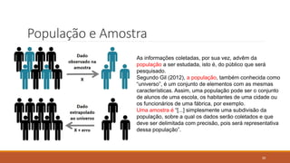 35
População e Amostra
As informações coletadas, por sua vez, advêm da
população a ser estudada, isto é, do público que será
pesquisado.
Segundo Gil (2012), a população, também conhecida como
“universo”, é um conjunto de elementos com as mesmas
características. Assim, uma população pode ser o conjunto
de alunos de uma escola, os habitantes de uma cidade ou
os funcionários de uma fábrica, por exemplo.
Uma amostra é “[...] simplesmente uma subdivisão da
população, sobre a qual os dados serão coletados e que
deve ser delimitada com precisão, pois será representativa
dessa população”.
 