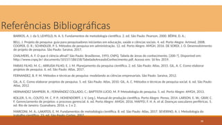 36
Referências Bibliográficas
BARROS, A. J. da S; LEHFELD, N. A. S. Fundamentos de metodologia científica. 2. ed. São Paulo: Pearson, 2000. BÊRNI, D. A.;
BELL, J. Projeto de pesquisa: guia para pesquisadores iniciantes em educação, saúde e ciências sociais. 4. ed. Porto Alegre: Artmed, 2008.
COOPER, D. R.; SCHINDLER, P. S. Métodos de pesquisa em administração. 12. ed. Porto Alegre: AMGH, 2016. DE SORDI, J. O. Desenvolvimento
de projeto de pesquisa. São Paulo: Saraiva, 2017.
CHALMERS, A. F. O que é ciência afinal? São Paulo: Brasiliense, 1993. CNPQ. Tabela de áreas do conhecimento. [200-?]. Disponível em:
http://www.cnpq.br/ documents/10157/186158/TabeladeAreasdoConhecimento.pdf. Acesso em: 16 fev. 2019.
FARIAS FILHO, M. C.; ARRUDA FILHO, E. J. M. Planejamento da pesquisa científica. 2. ed. São Paulo: Atlas, 2015. GIL, A. C. Como elaborar
projetos de pesquisa. 6. ed. São Paulo: Atlas, 2017.
FERNANDEZ, B. P. M. Métodos e técnicas de pesquisa: modelando as ciências empresariais. São Paulo: Saraiva, 2012.
GIL, A. C. Como elaborar projetos de pesquisa. 5. ed. São Paulo: Atlas, 2010. GIL, A. C. Métodos e técnicas de pesquisa social. 6. ed. São Paulo:
Atlas, 2012
HERNANDEZ SAMPIERI, R.; FERNÁNDEZ COLLADO, C.; BAPTISTA LUCIO, M. P. Metodologia de pesquisa. 5. ed. Porto Alegre: AMGH, 2013.
KOLLER, S. H.; COUTO, M. C. P. P.; HOHENDORFF, J. V. (org.). Manual de produção científica. Porto Alegre: Penso, 2014. LARSON, E. W.; GRAY, C.
F. Gerenciamento de projetos: o processo gerencial. 6. ed. Porto Alegre: AMGH, 2016. MAFFEI, F. H. A. et al. Doenças vasculares periféricas. 5.
ed. Rio de Janeiro: Guanabara, 2016. v. 1 e 2.
MARCONI, M. A.; LAKATOS, E. M. Fundamentos de metodologia científica. 8. ed. São Paulo: Atlas, 2017. SEVERINO, A. J. Metodologia do
trabalho científico. 23. ed. São Paulo: Cortez, 2007.
 