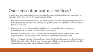6
Onde encontrar textos científicos?
A seguir, veja alguns exemplos de espaços e plataformas que disponibilizam textos científi cos
(AQUINO, 2010; KOLLER; COUTO; HOHENDORFF, 2014).
1. Biblioteca: é um dos melhores locais nas instituições de ensino ou de pesquisa para se iniciar a
busca por textos para leitura. Os profissionais que trabalham nas bibliotecas podem ser boas
fontes de indicação.
2. Internet: o acesso a textos científicos pela internet é quase ilimitado, visto que as
possibilidades de encontrar textos completos são imensas.
3. Portal de periódicos da CAPES: a Coordenação de Aperfeiçoamento de Pessoal de Nível
Superior (CAPES) possui um portal de informação científica muito interessante.
4. Outras revistas eletrônicas: existem várias revistas eletrônicas disponíveis na internet, como a
SCIELO (Scientific Library Online), que é uma grande biblioteca eletrônica de fácil acesso. Ela
disponibiliza uma coleção selecionada de periódicos científicos.
 