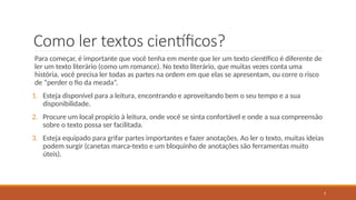7
Como ler textos científicos?
Para começar, é importante que você tenha em mente que ler um texto científico é diferente de
ler um texto literário (como um romance). No texto literário, que muitas vezes conta uma
história, você precisa ler todas as partes na ordem em que elas se apresentam, ou corre o risco
de “perder o fio da meada”.
1. Esteja disponível para a leitura, encontrando e aproveitando bem o seu tempo e a sua
disponibilidade.
2. Procure um local propício à leitura, onde você se sinta confortável e onde a sua compreensão
sobre o texto possa ser facilitada.
3. Esteja equipado para grifar partes importantes e fazer anotações. Ao ler o texto, muitas ideias
podem surgir (canetas marca-texto e um bloquinho de anotações são ferramentas muito
úteis).
 