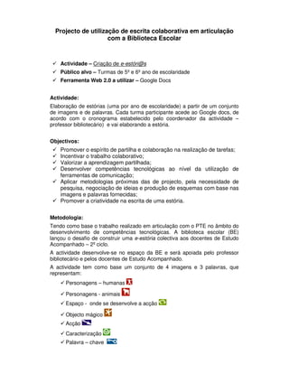 Projecto de utilização de escrita colaborativa em articulação
                     com a Biblioteca Escolar



    Actividade – Criação de e-estóri@s
    Público alvo – Turmas de 5º e 6º ano de escolaridade
    Ferramenta Web 2.0 a utilizar – Google Docs


Actividade:
Elaboração de estórias (uma por ano de escolaridade) a partir de um conjunto
de imagens e de palavras. Cada turma participante acede ao Google docs, de
acordo com o cronograma estabelecido pelo coordenador da actividade –
professor bibliotecário) e vai elaborando a estória.


Objectivos:
    Promover o espírito de partilha e colaboração na realização de tarefas;
    Incentivar o trabalho colaborativo;
    Valorizar a aprendizagem partilhada;
    Desenvolver competências tecnológicas ao nível da utilização de
    ferramentas de comunicação;
    Aplicar metodologias próximas das de projecto, pela necessidade de
    pesquisa, negociação de ideias e produção de esquemas com base nas
    imagens e palavras fornecidas;
    Promover a criatividade na escrita de uma estória.


Metodologia:
Tendo como base o trabalho realizado em articulação com o PTE no âmbito do
desenvolvimento de competências tecnológicas. A biblioteca escolar (BE)
lançou o desafio de construir uma e-estória colectiva aos docentes de Estudo
Acompanhado – 2º ciclo.
A actividade desenvolve-se no espaço da BE e será apoiada pelo professor
bibliotecário e pelos docentes de Estudo Acompanhado.
A actividade tem como base um conjunto de 4 imagens e 3 palavras, que
representam:
      Personagens – humanas

      Personagens - animais
      Espaço - onde se desenvolve a acção

      Objecto mágico
      Acção
      Caracterização
      Palavra – chave
 