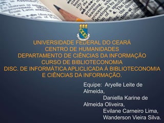 UNIVERSIDADE FEDERAL DO CEARÁ 
CENTRO DE HUMANIDADES 
DEPARTAMENTO DE CIÊNCIAS DA INFORMAÇÃO 
CURSO DE BIBLIOTECONOMIA 
DISC. DE INFORMÁTICA APLICLICADA À BIBLIOTECONOMIA 
E CIÊNCIAS DA INFORMAÇÃO. 
Equipe: Aryelle Leite de 
Almeida, 
Daniella Karine de 
Almeida Oliveira, 
Evilane Carneiro Lima, 
Wanderson Vieira Silva. 
 