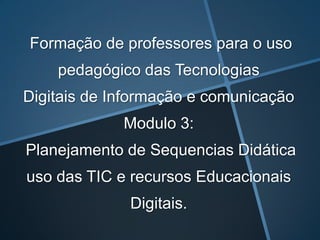 Formação de professores para o uso pedagógico das Tecnologias Digitais de Informação e comunicação Modulo 3:Planejamento de Sequencias Didática uso das TIC e recursos Educacionais Digitais. 