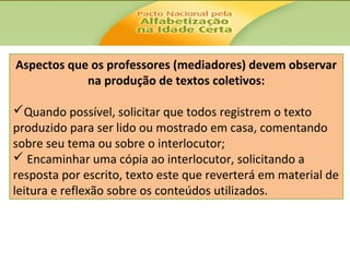 Aspectos que os professores (mediadores) devem observar
na produção de textos coletivos:
Quando possível, solicitar que todos registrem o texto
produzido para ser lido ou mostrado em casa, comentando
sobre seu tema ou sobre o interlocutor;
 Encaminhar uma cópia ao interlocutor, solicitando a
resposta por escrito, texto este que reverterá em material de
leitura e reflexão sobre os conteúdos utilizados.

 