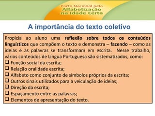 A importância do texto coletivo
Propicia ao aluno uma reflexão sobre todos os conteúdos
linguísticos que compõem o texto e demonstra – fazendo – como as
ideias e as palavras se transformam em escrita. Nesse trabalho,
vários conteúdos de Língua Portuguesa são sistematizados, como:
 Função social da escrita;
 Relação oralidade escrita;
 Alfabeto como conjunto de símbolos próprios da escrita;
 Outros sinais utilizados para a veiculação de ideias;
 Direção da escrita;
 Espaçamento entre as palavras;
 Elementos de apresentação do texto.

 