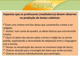 Aspectos que os professores (mediadores) devem observar
na produção de textos coletivos:
Fazer uma síntese oral das ideias que sustentarão o texto a ser
redigido;
 Anotar, num canto do quadro, as ideias básicas que estruturarão
o texto;
 Ouvir as ideias dos alunos sobre o tema e redigi-las na norma
padrão, explicitando a necessidade de adaptação entre a linguagem
oral e escrita;
 Pensar na visualização dos alunos no momento (tipo de letra);
 Chamar atenção para cronologia dos fatos que serão escritos;
 Chamar os alunos individualmente para participar;

 