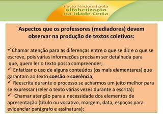 Aspectos que os professores (mediadores) devem
observar na produção de textos coletivos:
Chamar atenção para as diferenças entre o que se diz e o que se
escreve, pois várias informações precisam ser detalhada para
que, quem ler o texto possa compreender;
 Enfatizar o uso de alguns conteúdos (os mais elementares) que
garantam ao texto coesão e coerência;
 Reescrita durante o processo se acharmos um jeito melhor para
se expressar (reler o texto várias vezes durante a escrita);
 Chamar atenção para a necessidade dos elementos de
apresentação (título ou vocativo, margem, data, espaços para
evidenciar parágrafo e assinatura);

 