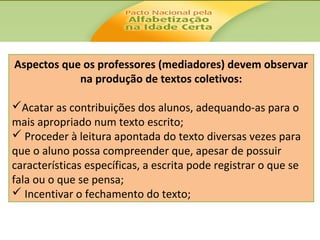 Aspectos que os professores (mediadores) devem observar
na produção de textos coletivos:
Acatar as contribuições dos alunos, adequando-as para o
mais apropriado num texto escrito;
 Proceder à leitura apontada do texto diversas vezes para
que o aluno possa compreender que, apesar de possuir
características específicas, a escrita pode registrar o que se
fala ou o que se pensa;
 Incentivar o fechamento do texto;

 