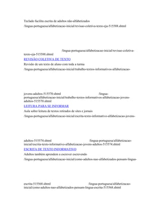 Teclado facilita escrita de adultos não-alfabetizados 
/lingua-portuguesa/alfabetizacao-inicial/revisao-coletiva-texto-eja-515588.shtml 
/lingua-portuguesa/alfabetizacao-inicial/revisao-coletiva-texto- 
eja-515588.shtml 
REVISÃO COLETIVA DE TEXTO 
Revisão de um texto de aluno com toda a turma 
/lingua-portuguesa/alfabetizacao-inicial/trabalho-textos-informativos-alfabetizacao-jovens- 
adultos-515570.shtml /lingua-portuguesa/ 
alfabetizacao-inicial/trabalho-textos-informativos-alfabetizacao-jovens-adultos- 
515570.shtml 
LEITURA PARA SE INFORMAR 
Aula sobre leitura de textos retirados de sites e jornais 
/lingua-portuguesa/alfabetizacao-inicial/escrita-texto-informativo-alfabetizacao-jovens-adultos- 
515574.shtml /lingua-portuguesa/alfabetizacao-inicial/ 
escrita-texto-informativo-alfabetizacao-jovens-adultos-515574.shtml 
ESCRITA DE TEXTO INFORMATIVO 
Adultos também aprendem a escrever escrevendo 
/lingua-portuguesa/alfabetizacao-inicial/como-adultos-nao-alfabetizados-pensam-lingua-escrita- 
515568.shtml /lingua-portuguesa/alfabetizacao-inicial/ 
como-adultos-nao-alfabetizados-pensam-lingua-escrita-515568.shtml 
 