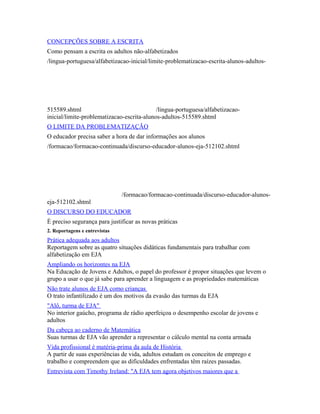 CONCEPÇÕES SOBRE A ESCRITA 
Como pensam a escrita os adultos não-alfabetizados 
/lingua-portuguesa/alfabetizacao-inicial/limite-problematizacao-escrita-alunos-adultos- 
515589.shtml /lingua-portuguesa/alfabetizacao-inicial/ 
limite-problematizacao-escrita-alunos-adultos-515589.shtml 
O LIMITE DA PROBLEMATIZAÇÃO 
O educador precisa saber a hora de dar informações aos alunos 
/formacao/formacao-continuada/discurso-educador-alunos-eja-512102.shtml 
/formacao/formacao-continuada/discurso-educador-alunos-eja- 
512102.shtml 
O DISCURSO DO EDUCADOR 
É preciso segurança para justificar as novas práticas 
2. Reportagens e entrevistas 
Prática adequada aos adultos 
Reportagem sobre as quatro situações didáticas fundamentais para trabalhar com 
alfabetização em EJA 
Ampliando os horizontes na EJA 
Na Educação de Jovens e Adultos, o papel do professor é propor situações que levem o 
grupo a usar o que já sabe para aprender a linguagem e as propriedades matemáticas 
Não trate alunos de EJA como crianças 
O trato infantilizado é um dos motivos da evasão das turmas da EJA 
"Alô, turma de EJA" 
No interior gaúcho, programa de rádio aperfeiçoa o desempenho escolar de jovens e 
adultos 
Da cabeça ao caderno de Matemática 
Suas turmas de EJA vão aprender a representar o cálculo mental na conta armada 
Vida profissional é matéria-prima da aula de História 
A partir de suas experiências de vida, adultos estudam os conceitos de emprego e 
trabalho e compreendem que as dificuldades enfrentadas têm raízes passadas. 
Entrevista com Timothy Ireland: "A EJA tem agora objetivos maiores que a 
 