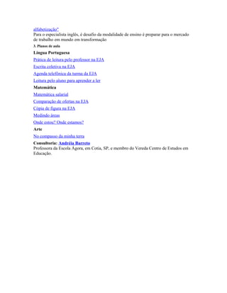 alfabetização" 
Para o especialista inglês, é desafio da modalidade de ensino é preparar para o mercado 
de trabalho em mundo em transformação 
3. Planos de aula 
Língua Portuguesa 
Prática de leitura pelo professor na EJA 
Escrita coletiva na EJA 
Agenda telefônica da turma da EJA 
Leitura pelo aluno para aprender a ler 
Matemática 
Matemática salarial 
Comparação de ofertas na EJA 
Cópia de figura na EJA 
Medindo áreas 
Onde estou? Onde estamos? 
Arte 
No compasso da minha terra 
Consultoria: Andréia Barreto 
Professora da Escola Ágora, em Cotia, SP, e membro do Vereda Centro de Estudos em 
Educação. 
