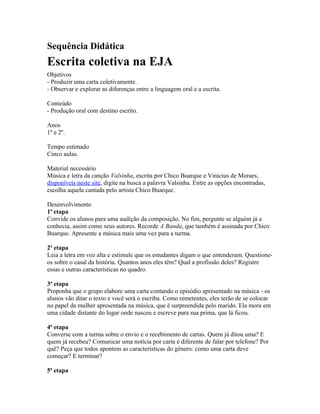 Sequência Didática 
Escrita coletiva na EJA 
Objetivos 
- Produzir uma carta coletivamente. 
- Observar e explorar as diferenças entre a linguagem oral e a escrita. 
Conteúdo 
- Produção oral com destino escrito. 
Anos 
1º e 2º. 
Tempo estimado 
Cinco aulas. 
Material necessário 
Música e letra da canção Valsinha, escrita por Chico Buarque e Vinicius de Moraes, 
disponíveis neste site, digite na busca a palavra Valsinha. Entre as opções encontradas, 
escolha aquela cantada pelo artista Chico Buarque. 
Desenvolvimento 
1ª etapa 
Convide os alunos para uma audição da composição. No fim, pergunte se alguém já a 
conhecia, assim como seus autores. Recorde A Banda, que também é assinada por Chico 
Buarque. Apresente a música mais uma vez para a turma. 
2ª etapa 
Leia a letra em voz alta e estimule que os estudantes digam o que entenderam. Questione-os 
sobre o casal da história. Quantos anos eles têm? Qual a profissão deles? Registre 
essas e outras características no quadro. 
3ª etapa 
Proponha que o grupo elabore uma carta contando o episódio apresentado na música - os 
alunos vão ditar o texto e você será o escriba. Como remetentes, eles terão de se colocar 
no papel da mulher apresentada na música, que é surpreendida pelo marido. Ela mora em 
uma cidade distante do lugar onde nasceu e escreve para sua prima, que lá ficou. 
4ª etapa 
Converse com a turma sobre o envio e o recebimento de cartas. Quem já ditou uma? E 
quem já recebeu? Comunicar uma notícia por carta é diferente de falar por telefone? Por 
quê? Peça que todos apontem as características do gênero: como uma carta deve 
começar? E terminar? 
5ª etapa 
 