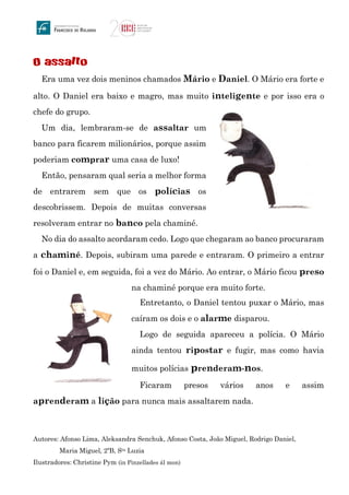 O assalto
Era uma vez dois meninos chamados Mário e Daniel. O Mário era forte e
alto. O Daniel era baixo e magro, mas muito inteligente e por isso era o
chefe do grupo.
Um dia, lembraram-se de assaltar um
banco para ficarem milionários, porque assim
poderiam comprar uma casa de luxo!
Então, pensaram qual seria a melhor forma
de entrarem sem que os polícias os
descobrissem. Depois de muitas conversas
resolveram entrar no banco pela chaminé.
No dia do assalto acordaram cedo. Logo que chegaram ao banco procuraram
a chaminé. Depois, subiram uma parede e entraram. O primeiro a entrar
foi o Daniel e, em seguida, foi a vez do Mário. Ao entrar, o Mário ficou preso
na chaminé porque era muito forte.
Entretanto, o Daniel tentou puxar o Mário, mas
caíram os dois e o alarme disparou.
Logo de seguida apareceu a polícia. O Mário
ainda tentou ripostar e fugir, mas como havia
muitos polícias prenderam-nos.
Ficaram presos vários anos e assim
aprenderam a lição para nunca mais assaltarem nada.
Autores: Afonso Lima, Aleksandra Senchuk, Afonso Costa, João Miguel, Rodrigo Daniel,
Maria Miguel, 2ºB, Sta Luzia
Ilustradores: Christine Pym (in Pinzellades ál mon)
 