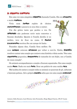 A cigarra cantora
Era uma vez uma simpática cigarra chamada Camila. Ela era elegante
e muito vaidosa.
Vivia num jardim repleto de cheiros
maravilhosos e passava os seus dias a cantar.
Um dia gritou tanto que perdeu a voz. Os
animais não puderam ouvir mais concertos e
ficaram desolados. Quanto à Camila decidiu ir ao
médico, teve de ficar na cama. O doutor
Escaravelho receitou-lhe um xarope de limão.
Passados alguns dias, Camila ficou melhor. Os
seus amigos estavam ansiosos por voltar a ouvi-la. Então, Camila
resolveu cantar uma canção que contava uma história e dizia assim: “Sou uma
cigarrinha pequenina, pequenina do tamanho de um feijão, sou a Camila
do vosso coração”.
Os animais acompanharam a canção e ficaram espantados. Era uma canção
muito doce. Nada era mais belo. Nem um palácio de uma rainha rica.
Mal acabou de cantar a canção todos os animais se puseram de pé, saltaram
e bateram palmas. Até a própria Camila sabia que era uma canção especial!
Autores: Sofia Navarro, Luís Oliveira, Inês Fernandes, Diogo Miguel Garcia, 2ºB, Sta Luzia
Ilustrações:http://2.bp.blogspot.com/_ILEXQfiJDjM/SeoAGZlAxJI/AAAAAAAAABY/MwrDl2h_dy4/s1600-h/cig.bmp; https://thumbs.dreamstime.com/z/fondo-del-musical-del-color-16895695.jpg
 