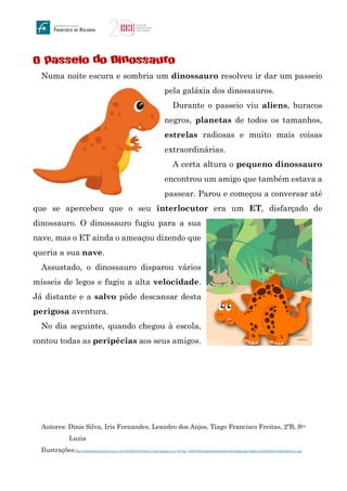 O passeio do Dinossauro
Numa noite escura e sombria um dinossauro resolveu ir dar um passeio
pela galáxia dos dinossauros.
Durante o passeio viu aliens, buracos
negros, planetas de todos os tamanhos,
estrelas radiosas e muito mais coisas
extraordinárias.
A certa altura o pequeno dinossauro
encontrou um amigo que também estava a
passear. Parou e começou a conversar até
que se apercebeu que o seu interlocutor era um ET, disfarçado de
dinossauro. O dinossauro fugiu para a sua
nave, mas o ET ainda o ameaçou dizendo que
queria a sua nave.
Assustado, o dinossauro disparou vários
mísseis de legos e fugiu a alta velocidade.
Já distante e a salvo pôde descansar desta
perigosa aventura.
No dia seguinte, quando chegou à escola,
contou todas as peripécias aos seus amigos.
Autores: Dinis Silva, Iris Fernandes, Leandro dos Anjos, Tiago Francisco Freitas, 2ºB, Sta
Luzia
Ilustrações:http://daniellemoraesfalcao.minus.com/mtPuDO2ImVS7Xhttp://2.bp.blogspot.com/, WnUygi_FdNY/VNStKLlqdoI/AAAAAAAAHuo/hmAdUgx5oIg/s1600/convite%2B10cm%2Bx%2B15cm1.png
 
