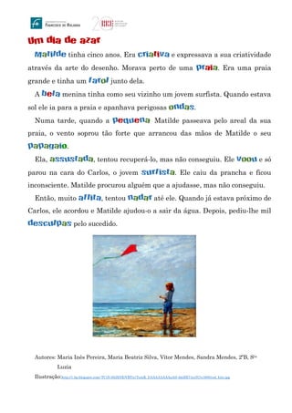 Um dia de azar
Matilde tinha cinco anos. Era criativa e expressava a sua criatividade
através da arte do desenho. Morava perto de uma praia. Era uma praia
grande e tinha um farol junto dela.
A bela menina tinha como seu vizinho um jovem surfista. Quando estava
sol ele ia para a praia e apanhava perigosas ondas.
Numa tarde, quando a pequena Matilde passeava pelo areal da sua
praia, o vento soprou tão forte que arrancou das mãos de Matilde o seu
papagaio.
Ela, assustada, tentou recuperá-lo, mas não conseguiu. Ele voou e só
parou na cara do Carlos, o jovem surfista. Ele caiu da prancha e ficou
inconsciente. Matilde procurou alguém que a ajudasse, mas não conseguiu.
Então, muito aflita, tentou nadar até ele. Quando já estava próximo de
Carlos, ele acordou e Matilde ajudou-o a sair da água. Depois, pediu-lhe mil
desculpas pelo sucedido.
Autores: Maria Inês Pereira, Maria Beatriz Silva, Vítor Mendes, Sandra Mendes, 2ºB, Sta
Luzia
Ilustração:http://1.bp.blogspot.com/-TCiN-65iHNE/VBTn1YzmK_I/AAAAAAAAaA0/-6mBX74zyIU/s1600/red_kite.jpg
 