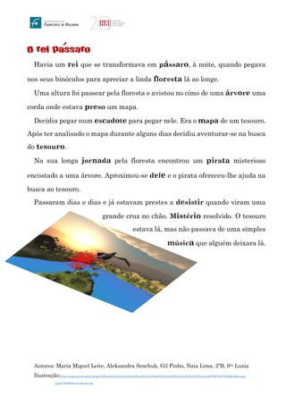 O rei passaro
Havia um rei que se transformava em pássaro, à noite, quando pegava
nos seus binóculos para apreciar a linda floresta lá ao longe.
Uma altura foi passear pela floresta e avistou no cimo de uma árvore uma
corda onde estava preso um mapa.
Decidiu pegar num escadote para pegar nele. Era o mapa de um tesouro.
Após ter analisado o mapa durante alguns dias decidiu aventurar-se na busca
do tesouro.
Na sua longa jornada pela floresta encontrou um pirata misterioso
encostado a uma árvore. Aproximou-se dele e o pirata ofereceu-lhe ajuda na
busca ao tesouro.
Passaram dias e dias e já estavam prestes a desistir quando viram uma
grande cruz no chão. Mistério resolvido. O tesouro
estava lá, mas não passava de uma simples
música que alguém deixara lá.
Autores: Maria Miguel Leite, Aleksandra Senchuk, Gil Pinho, Naia Lima, 2ºB, Sta Luzia
Ilustração:https://image.winudf.com/v2/image/Y29tLmRvb3IuYmlyZC5zbmlwZXIuaHVudC5hZnJpY2EuZm9yZXN0LmFwcHNfc2NyZWVuc2hvdHNfMV85NTIyMjMwOQ/screen-
1.jpg?h=800&fakeurl=1&type=.jpg
´
 