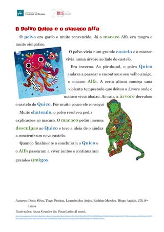 O polvo Quico e o macaco Alfa
O polvo era gordo e muito convencido. Já o macaco Alfa era magro e
muito simpático.
O polvo vivia num grande castelo e o macaco
vivia numa árvore ao lado do castelo.
Era inverno. Ao pôr-do-sol, o polvo Quico
andava a passear e encontrou o seu velho amigo,
o macaco Alfa. A certa altura começa uma
violenta tempestade que deitou a árvore onde o
macaco vivia abaixo. Ao cair, a árvore derrubou
o castelo do Quico. Por muito pouco ele conseguiu escapar.
Muito chateado, o polvo resolveu pedir
explicações ao macaco. O macaco pediu imensas
desculpas ao Quico e teve a ideia de o ajudar
a construir um novo castelo.
Quando finalmente o concluíram o Quico e
o Alfa passaram a viver juntos e continuaram
grandes amigos.
Autores: Dinis Silva, Tiago Freitas, Leandro dos Anjos, Rodrigo Mendes, Diogo Araújo, 2ºB, Sta
Luzia
Ilustrações: Anna Gensler (in Pinzellades ál mon);
https://www.google.pt/url?sa=i&rct=j&q=&esrc=s&source=images&cd=&cad=rja&uact=8&ved=0ahUKEwifjZX035DVAhUH8RQKHa6mC8UQjRwIBw&url=https%3A%2F%2Fpt.dreamstime.com%2Filustra%25C3%
25A7%25C3%25A3o-stock-macaco-pintado-image72239362&psig=AFQjCNHTsawmjYa7a0qGWa5wuWpWWi4Cfg&ust=1500395758128278
 